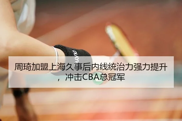 周琦加盟上海久事后内线统治力强力提升，冲击CBA总冠军